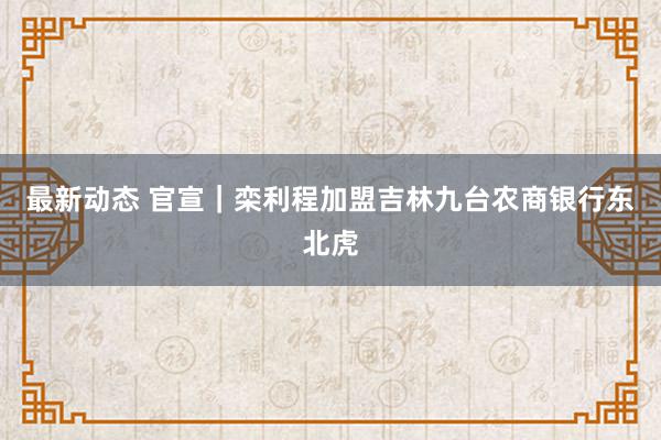 最新动态 官宣｜栾利程加盟吉林九台农商银行东北虎