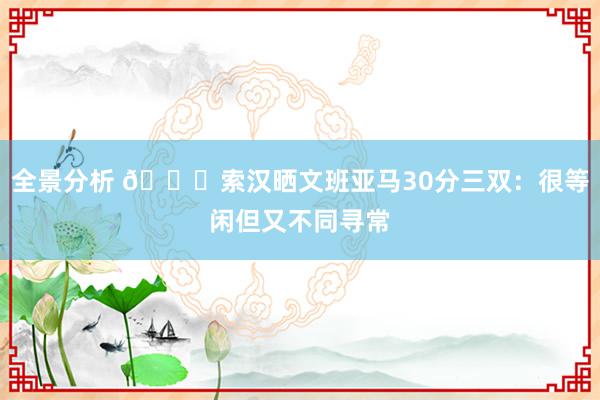 全景分析 👀索汉晒文班亚马30分三双：很等闲但又不同寻常