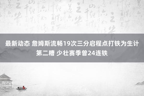 最新动态 詹姆斯流畅19次三分启程点打铁为生计第二糟 少壮赛季曾24连铁