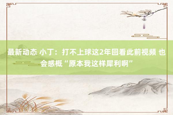 最新动态 小丁：打不上球这2年回看此前视频 也会感概“原本我这样犀利啊”