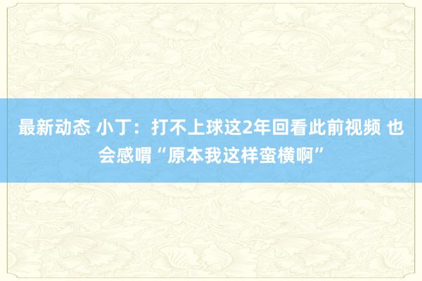 最新动态 小丁：打不上球这2年回看此前视频 也会感喟“原本我这样蛮横啊”