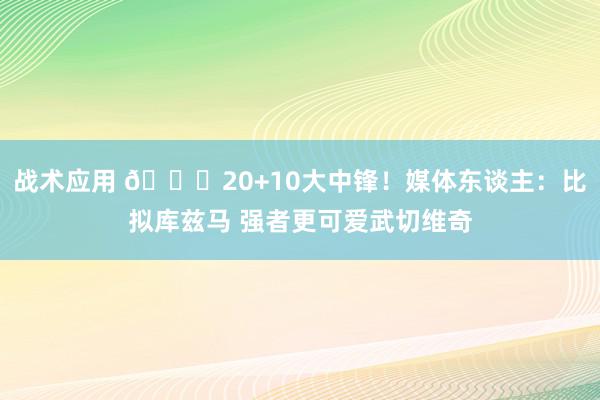 战术应用 😋20+10大中锋！媒体东谈主：比拟库兹马 强者更可爱武切维奇