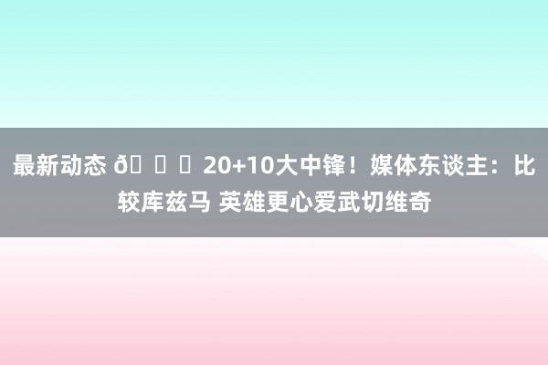 最新动态 😋20+10大中锋！媒体东谈主：比较库兹马 英雄更心爱武切维奇