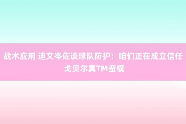 战术应用 迪文岑佐谈球队防护：咱们正在成立信任 戈贝尔真TM蛮横