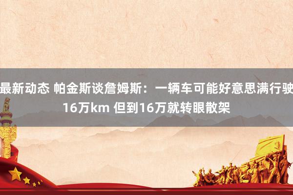 最新动态 帕金斯谈詹姆斯：一辆车可能好意思满行驶16万km 但到16万就转眼散架