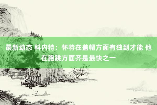 最新动态 科内特：怀特在盖帽方面有独到才能 他在跑跳方面齐是最快之一