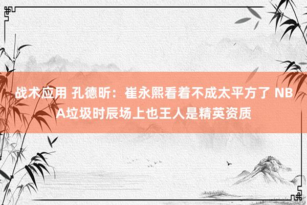 战术应用 孔德昕：崔永熙看着不成太平方了 NBA垃圾时辰场上也王人是精英资质