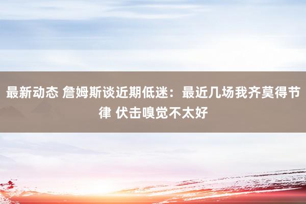 最新动态 詹姆斯谈近期低迷：最近几场我齐莫得节律 伏击嗅觉不太好