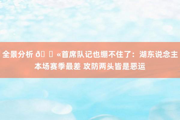 全景分析 😫首席队记也绷不住了：湖东说念主本场赛季最差 攻防两头皆是恶运