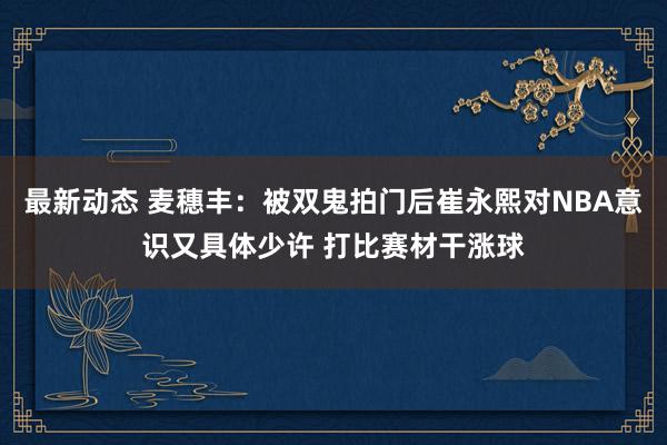 最新动态 麦穗丰：被双鬼拍门后崔永熙对NBA意识又具体少许 打比赛材干涨球