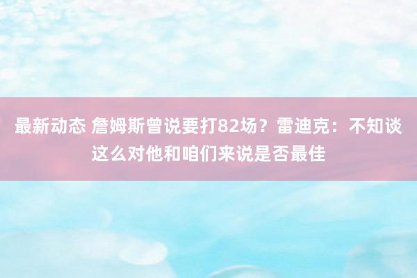 最新动态 詹姆斯曾说要打82场？雷迪克：不知谈这么对他和咱们来说是否最佳