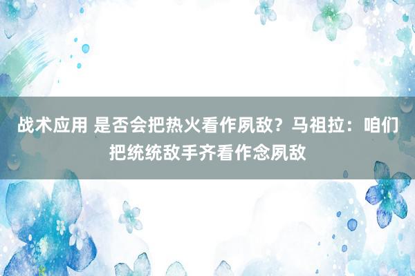 战术应用 是否会把热火看作夙敌？马祖拉：咱们把统统敌手齐看作念夙敌