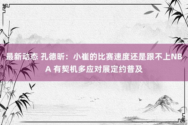 最新动态 孔德昕：小崔的比赛速度还是跟不上NBA 有契机多应对展定约普及