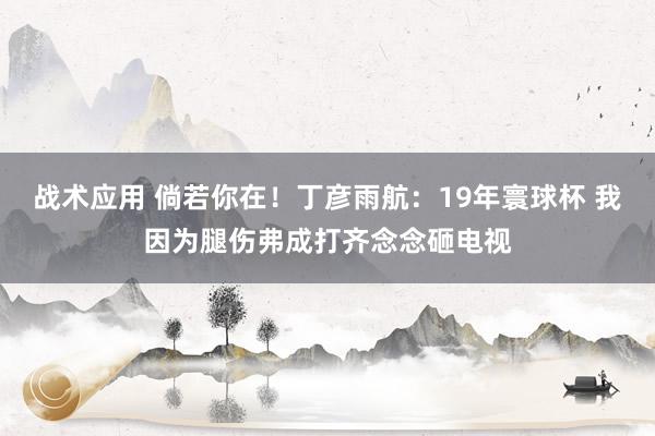 战术应用 倘若你在！丁彦雨航：19年寰球杯 我因为腿伤弗成打齐念念砸电视