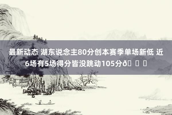 最新动态 湖东说念主80分创本赛季单场新低 近6场有5场得分皆没跳动105分😑