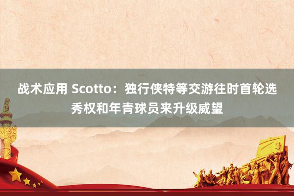 战术应用 Scotto：独行侠特等交游往时首轮选秀权和年青球员来升级威望