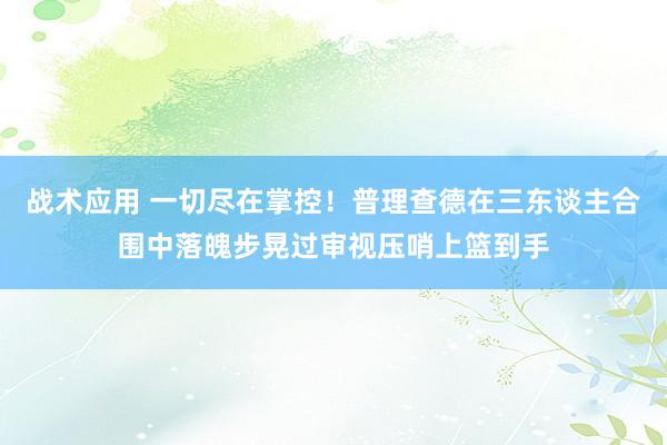 战术应用 一切尽在掌控！普理查德在三东谈主合围中落魄步晃过审视压哨上篮到手