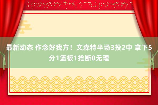 最新动态 作念好我方！文森特半场3投2中 拿下5分1篮板1抢断0无理