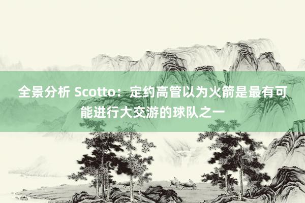 全景分析 Scotto：定约高管以为火箭是最有可能进行大交游的球队之一