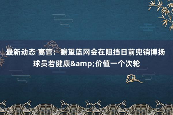 最新动态 高管：瞻望篮网会在阻挡日前兜销博扬 球员若健康&价值一个次轮