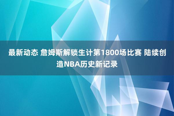 最新动态 詹姆斯解锁生计第1800场比赛 陆续创造NBA历史新记录