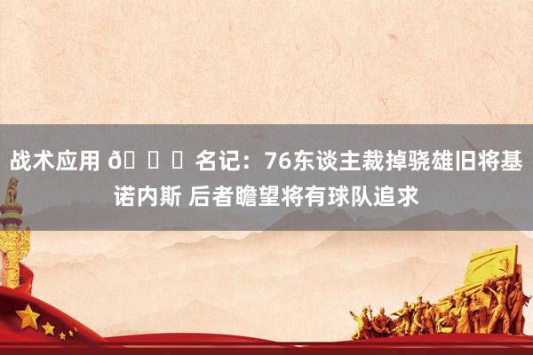 战术应用 👀名记：76东谈主裁掉骁雄旧将基诺内斯 后者瞻望将有球队追求