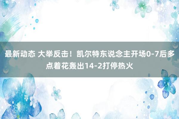 最新动态 大举反击！凯尔特东说念主开场0-7后多点着花轰出14-2打停热火