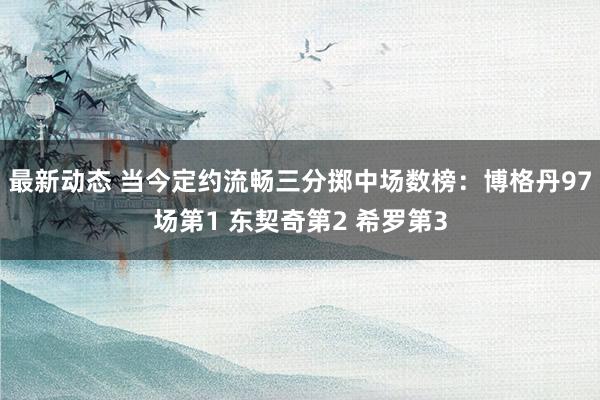 最新动态 当今定约流畅三分掷中场数榜：博格丹97场第1 东契奇第2 希罗第3