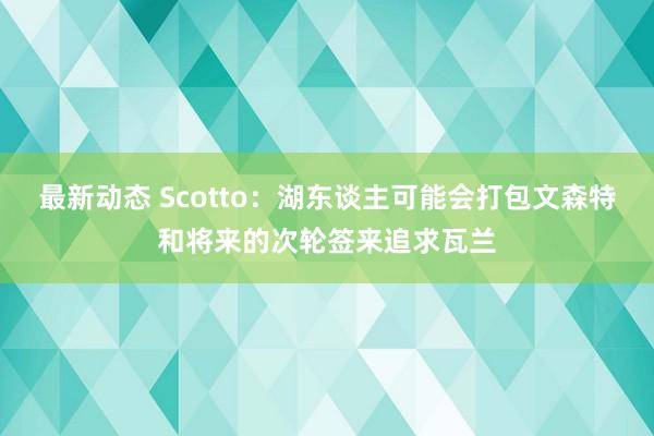 最新动态 Scotto：湖东谈主可能会打包文森特和将来的次轮签来追求瓦兰