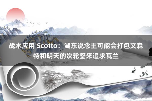 战术应用 Scotto：湖东说念主可能会打包文森特和明天的次轮签来追求瓦兰