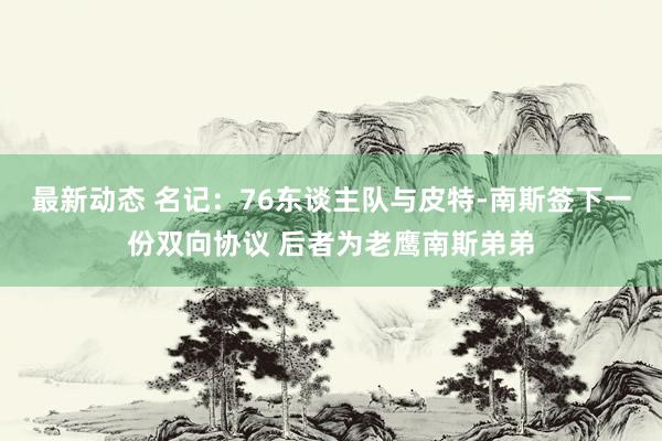 最新动态 名记：76东谈主队与皮特-南斯签下一份双向协议 后者为老鹰南斯弟弟