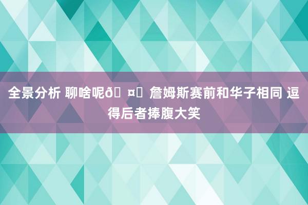 全景分析 聊啥呢🤔詹姆斯赛前和华子相同 逗得后者捧腹大笑