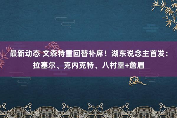 最新动态 文森特重回替补席！湖东说念主首发：拉塞尔、克内克特、八村塁+詹眉