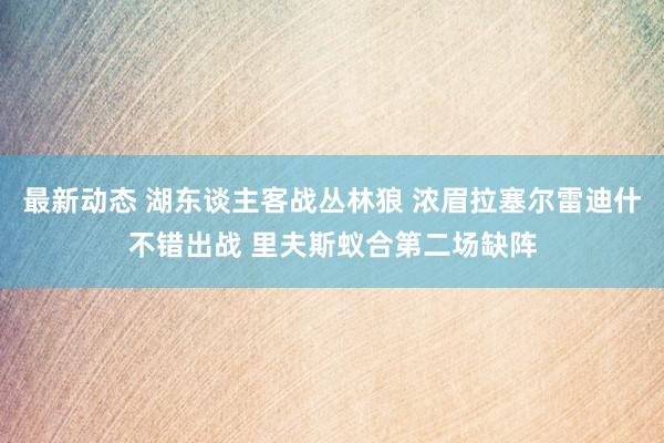 最新动态 湖东谈主客战丛林狼 浓眉拉塞尔雷迪什不错出战 里夫斯蚁合第二场缺阵