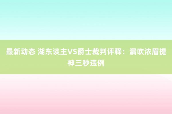 最新动态 湖东谈主VS爵士裁判评释：漏吹浓眉提神三秒违例