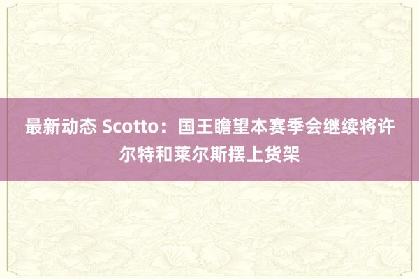 最新动态 Scotto：国王瞻望本赛季会继续将许尔特和莱尔斯摆上货架