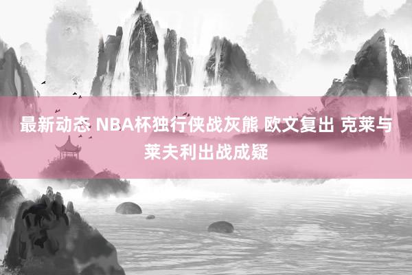 最新动态 NBA杯独行侠战灰熊 欧文复出 克莱与莱夫利出战成疑