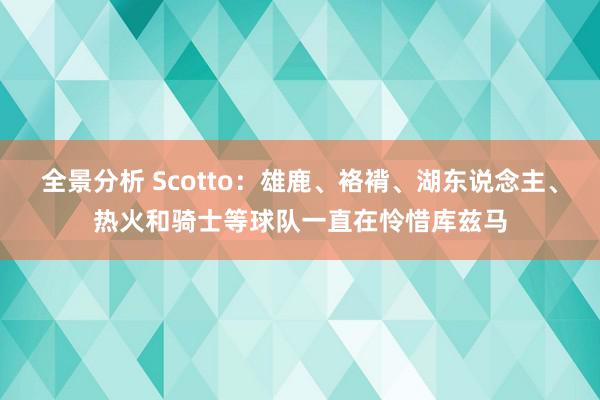 全景分析 Scotto：雄鹿、袼褙、湖东说念主、热火和骑士等球队一直在怜惜库兹马