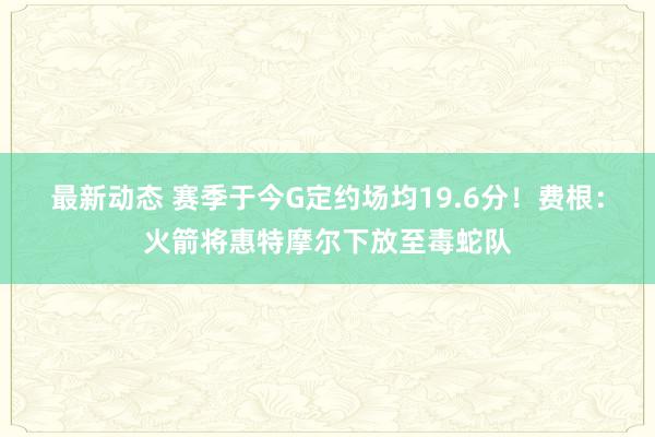 最新动态 赛季于今G定约场均19.6分！费根：火箭将惠特摩尔下放至毒蛇队