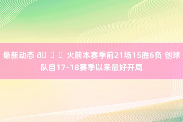 最新动态 🚀火箭本赛季前21场15胜6负 创球队自17-18赛季以来最好开局