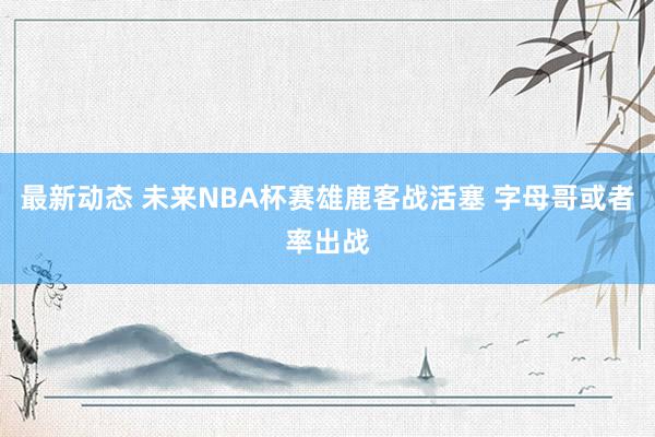 最新动态 未来NBA杯赛雄鹿客战活塞 字母哥或者率出战