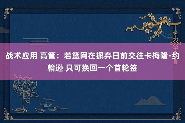 战术应用 高管：若篮网在摒弃日前交往卡梅隆-约翰逊 只可换回一个首轮签