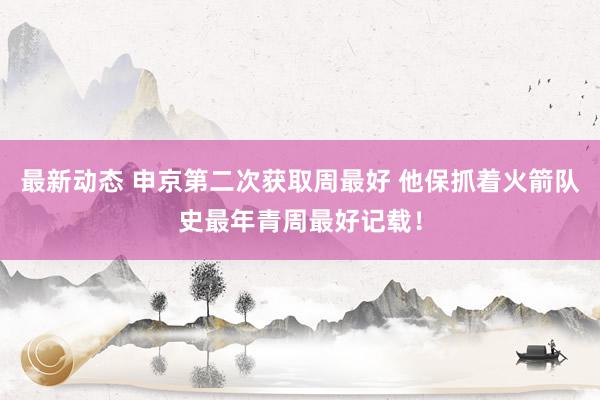 最新动态 申京第二次获取周最好 他保抓着火箭队史最年青周最好记载！