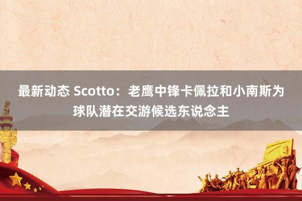 最新动态 Scotto：老鹰中锋卡佩拉和小南斯为球队潜在交游候选东说念主